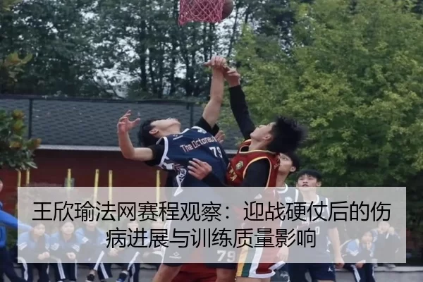 王欣瑜法网赛程观察：迎战硬仗后的伤病进展与训练质量影响